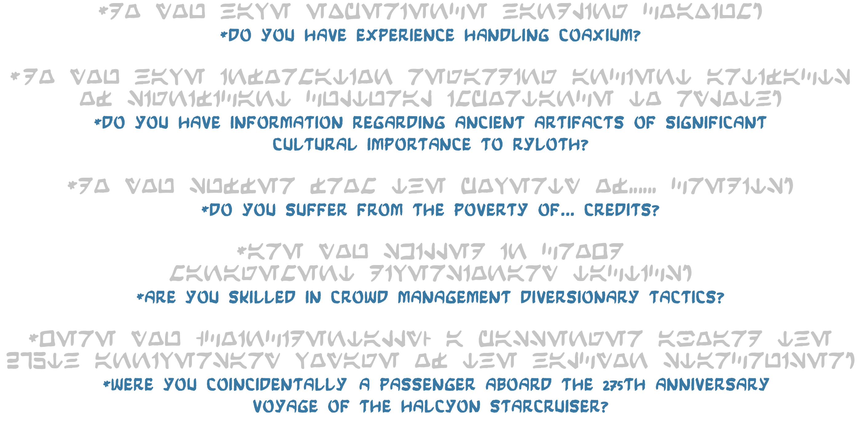&nbsp;*do you have experience handling coaxium? *do you have experience handling coaxium? *do you have information regarding ancient artifacts of significant cultural importance to rylotH? *do you have information regarding ancient artifacts of  significant cultural importance to rylotH? *do you suffer from the poverty of... credits? *do you suffer from the poverty of... credits? *are you skilled in crowd management diversionary tactics? *are you skilled in crowd management diversionary tactics? *were you (coincidentally) a passenger aboard the 275th anniversary voyage of the halcyon starcruiser? *were you (coincidentally) a passenger aboard the 275th anniversary voyage of the halcyon starcruiser?